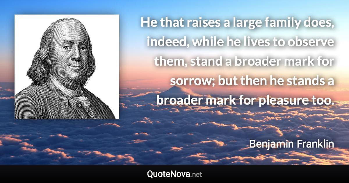 He that raises a large family does, indeed, while he lives to observe them, stand a broader mark for sorrow; but then he stands a broader mark for pleasure too. - Benjamin Franklin quote