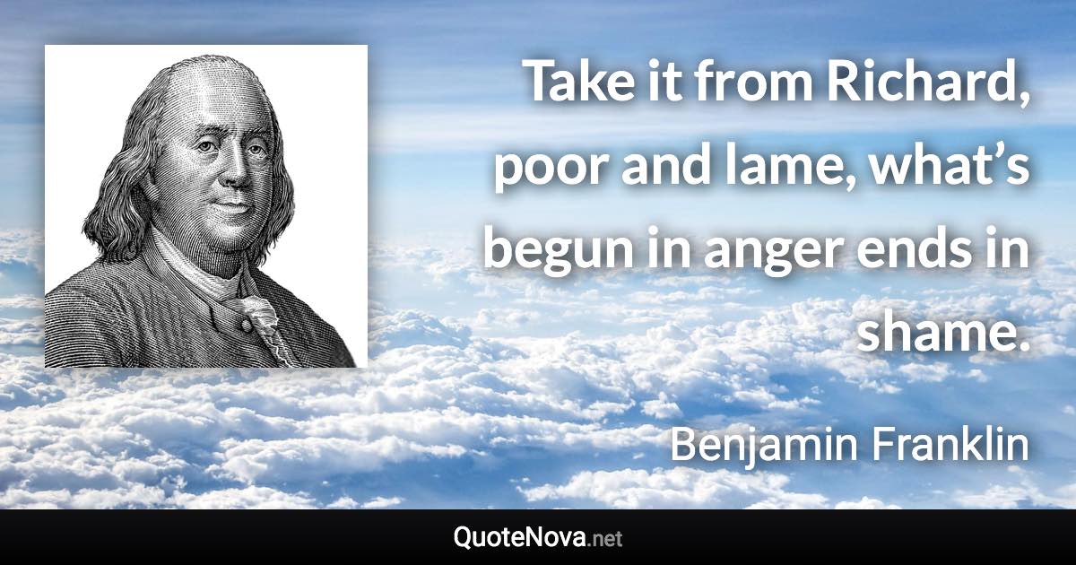 Take it from Richard, poor and lame, what’s begun in anger ends in shame. - Benjamin Franklin quote