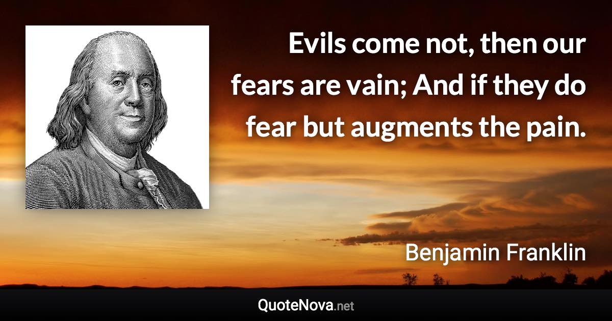 Evils come not, then our fears are vain; And if they do fear but augments the pain. - Benjamin Franklin quote