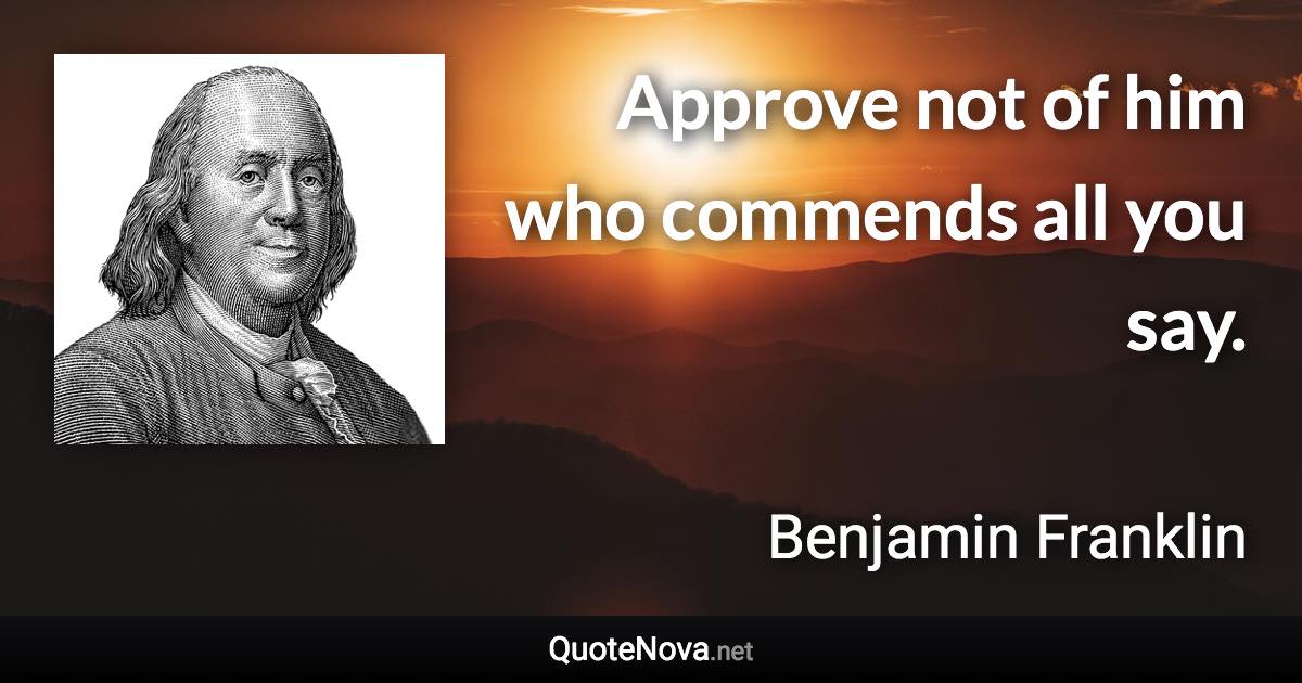Approve not of him who commends all you say. - Benjamin Franklin quote