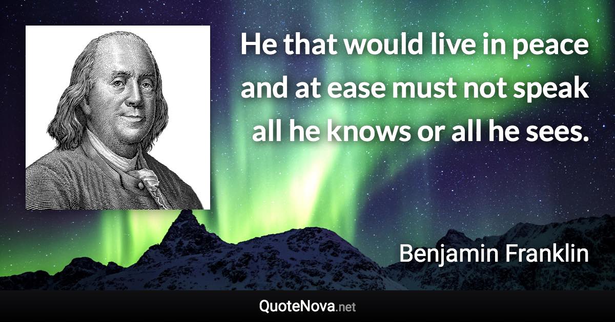 He that would live in peace and at ease must not speak all he knows or all he sees. - Benjamin Franklin quote