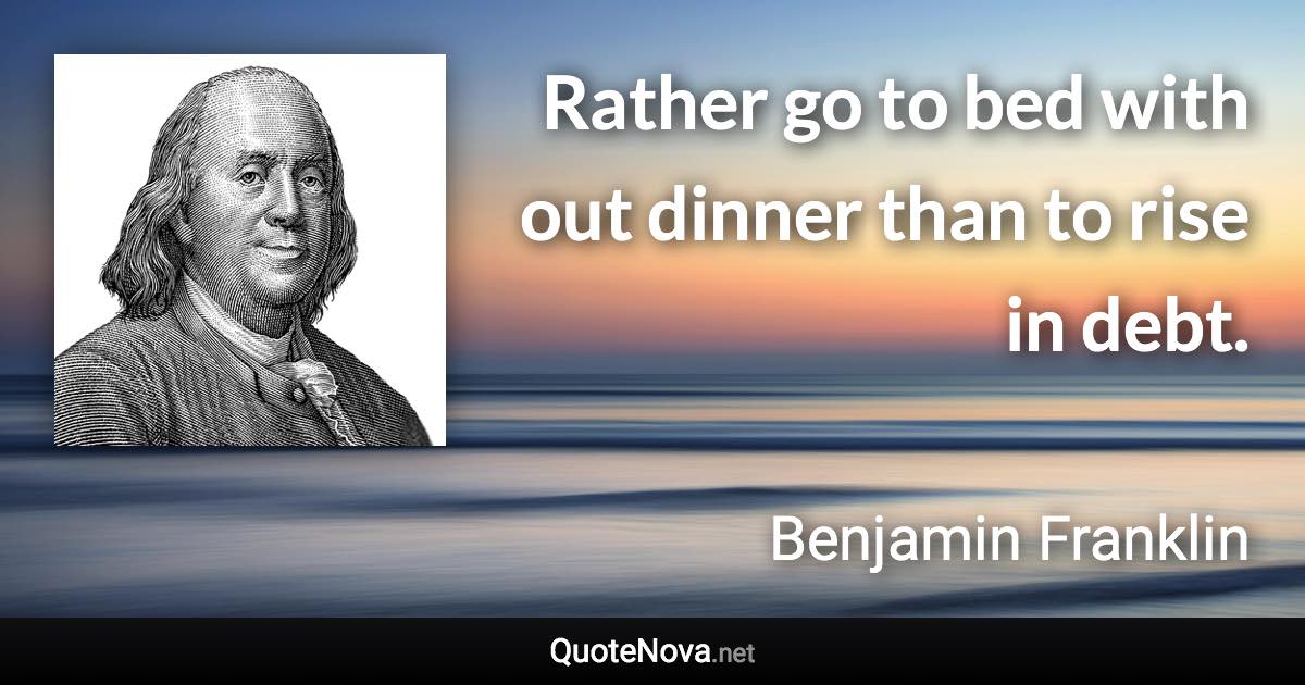 Rather go to bed with out dinner than to rise in debt. - Benjamin Franklin quote