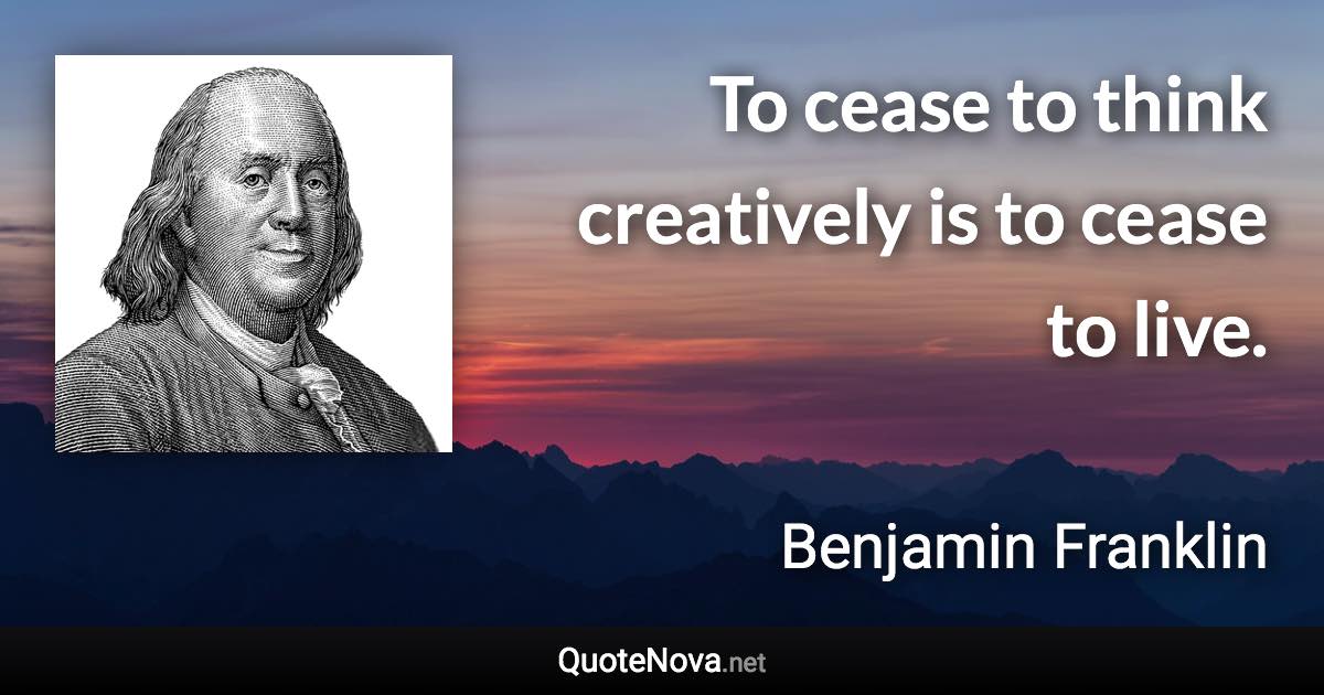 To cease to think creatively is to cease to live. - Benjamin Franklin quote