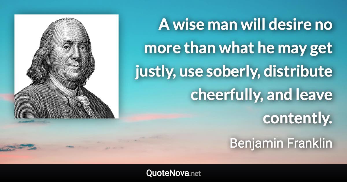 A wise man will desire no more than what he may get justly, use soberly, distribute cheerfully, and leave contently. - Benjamin Franklin quote