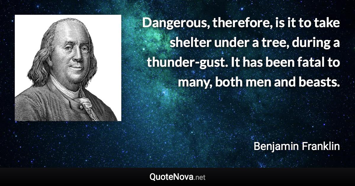 Dangerous, therefore, is it to take shelter under a tree, during a thunder-gust. It has been fatal to many, both men and beasts. - Benjamin Franklin quote