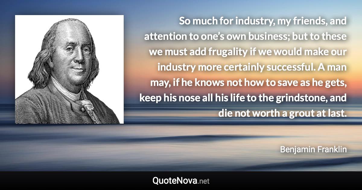 So much for industry, my friends, and attention to one’s own business; but to these we must add frugality if we would make our industry more certainly successful. A man may, if he knows not how to save as he gets, keep his nose all his life to the grindstone, and die not worth a grout at last. - Benjamin Franklin quote