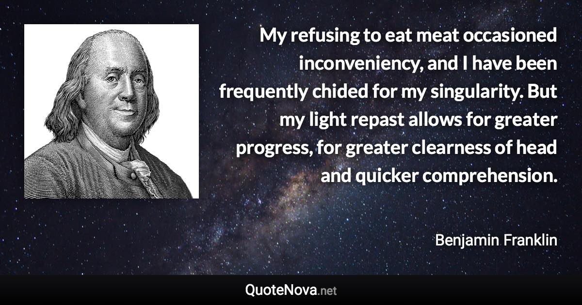 My refusing to eat meat occasioned inconveniency, and I have been frequently chided for my singularity. But my light repast allows for greater progress, for greater clearness of head and quicker comprehension. - Benjamin Franklin quote