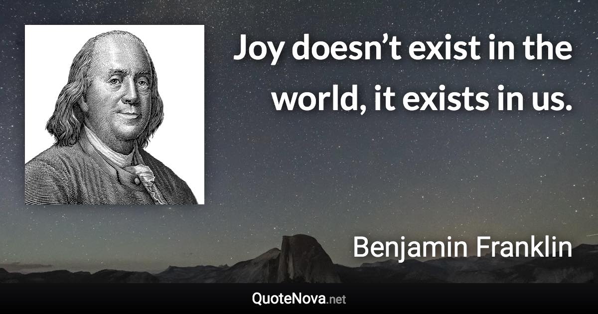 Joy doesn’t exist in the world, it exists in us. - Benjamin Franklin quote