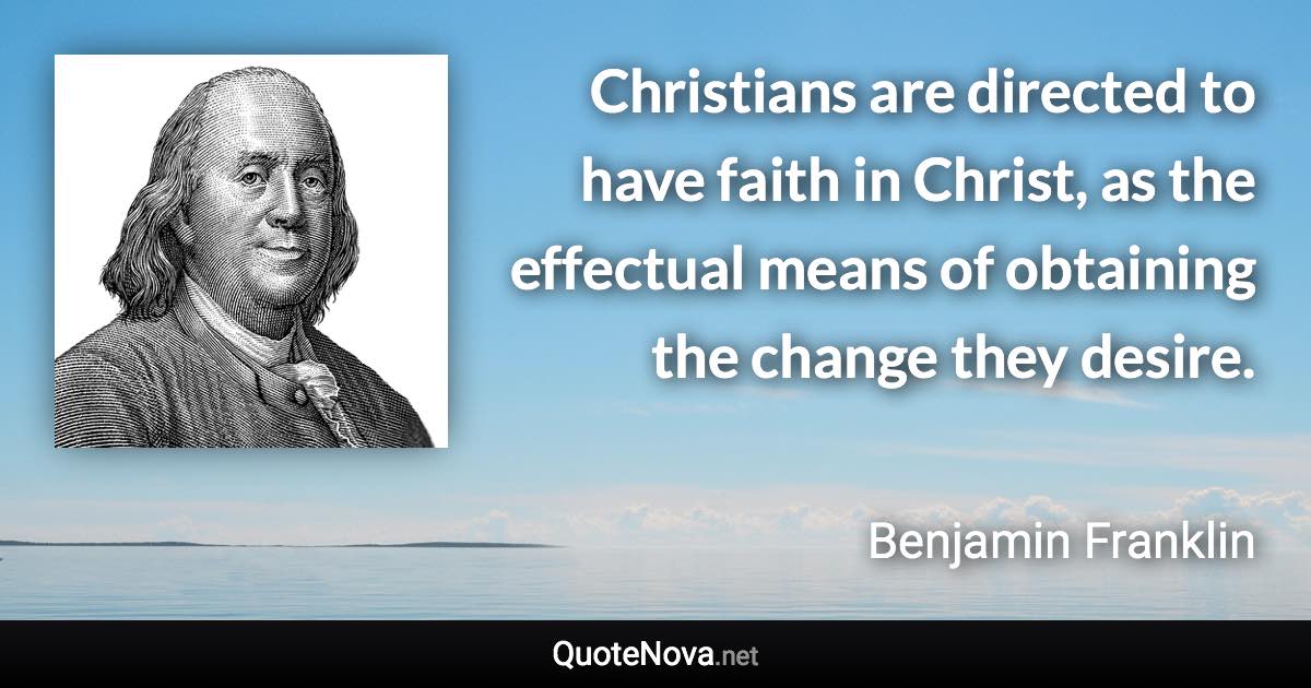 Christians are directed to have faith in Christ, as the effectual means of obtaining the change they desire. - Benjamin Franklin quote