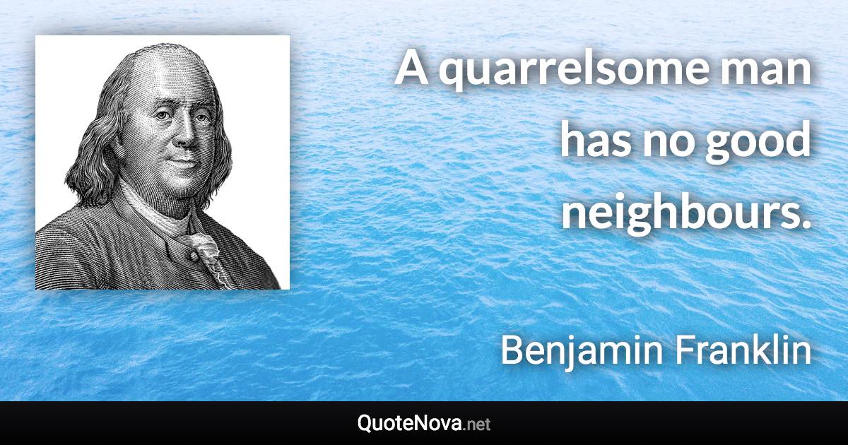 A quarrelsome man has no good neighbours. - Benjamin Franklin quote