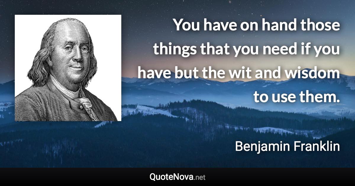 You have on hand those things that you need if you have but the wit and wisdom to use them. - Benjamin Franklin quote