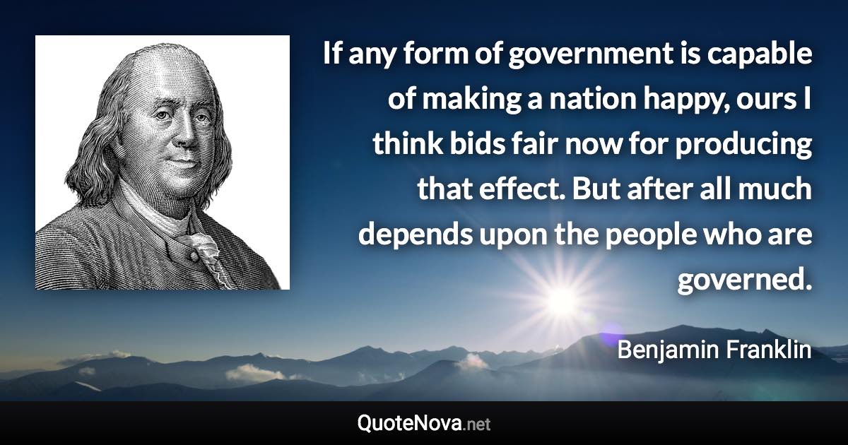 If any form of government is capable of making a nation happy, ours I think bids fair now for producing that effect. But after all much depends upon the people who are governed. - Benjamin Franklin quote