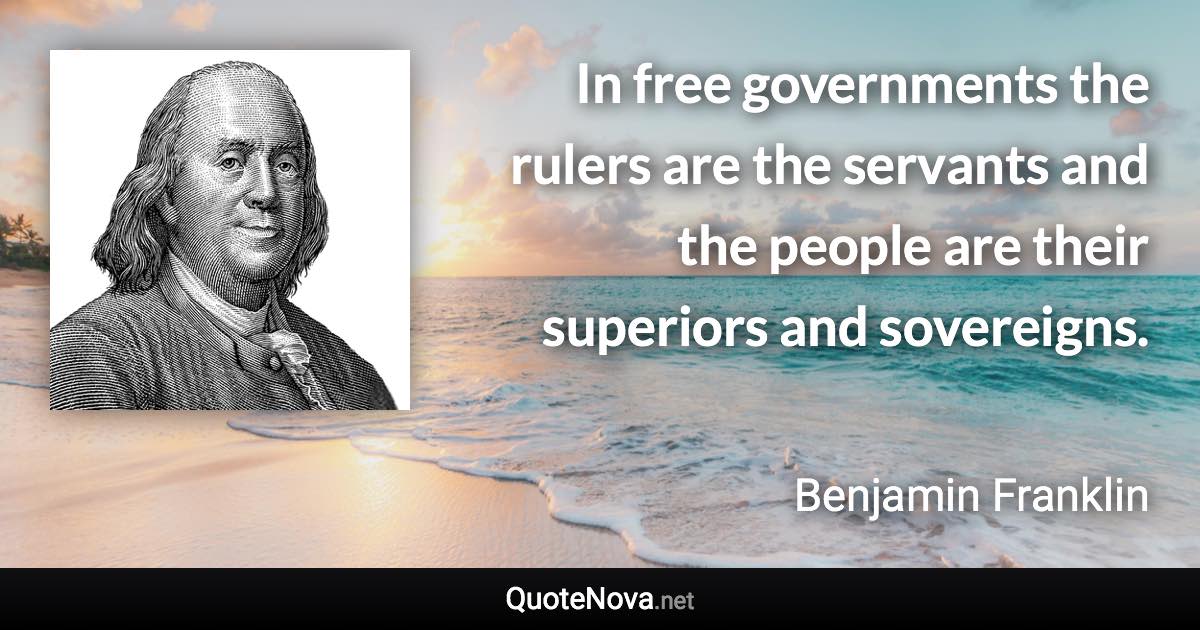 In free governments the rulers are the servants and the people are their superiors and sovereigns. - Benjamin Franklin quote