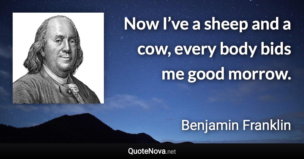Now I’ve a sheep and a cow, every body bids me good morrow. - Benjamin Franklin quote