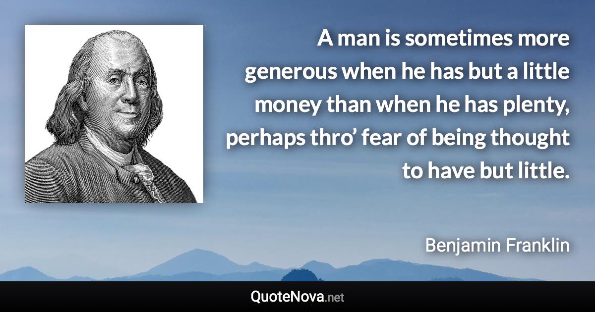 A man is sometimes more generous when he has but a little money than when he has plenty, perhaps thro’ fear of being thought to have but little. - Benjamin Franklin quote