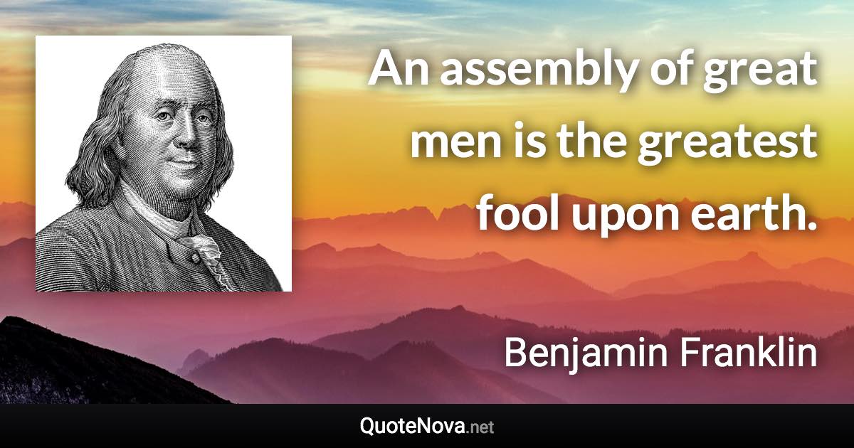 An assembly of great men is the greatest fool upon earth. - Benjamin Franklin quote