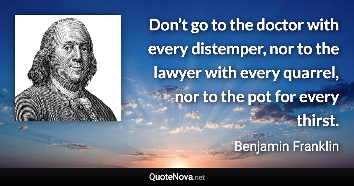 Don’t go to the doctor with every distemper, nor to the lawyer with every quarrel, nor to the pot for every thirst. - Benjamin Franklin quote