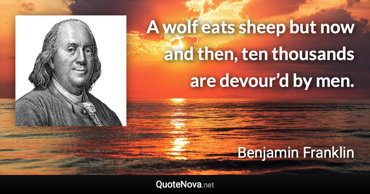 A wolf eats sheep but now and then, ten thousands are devour’d by men. - Benjamin Franklin quote