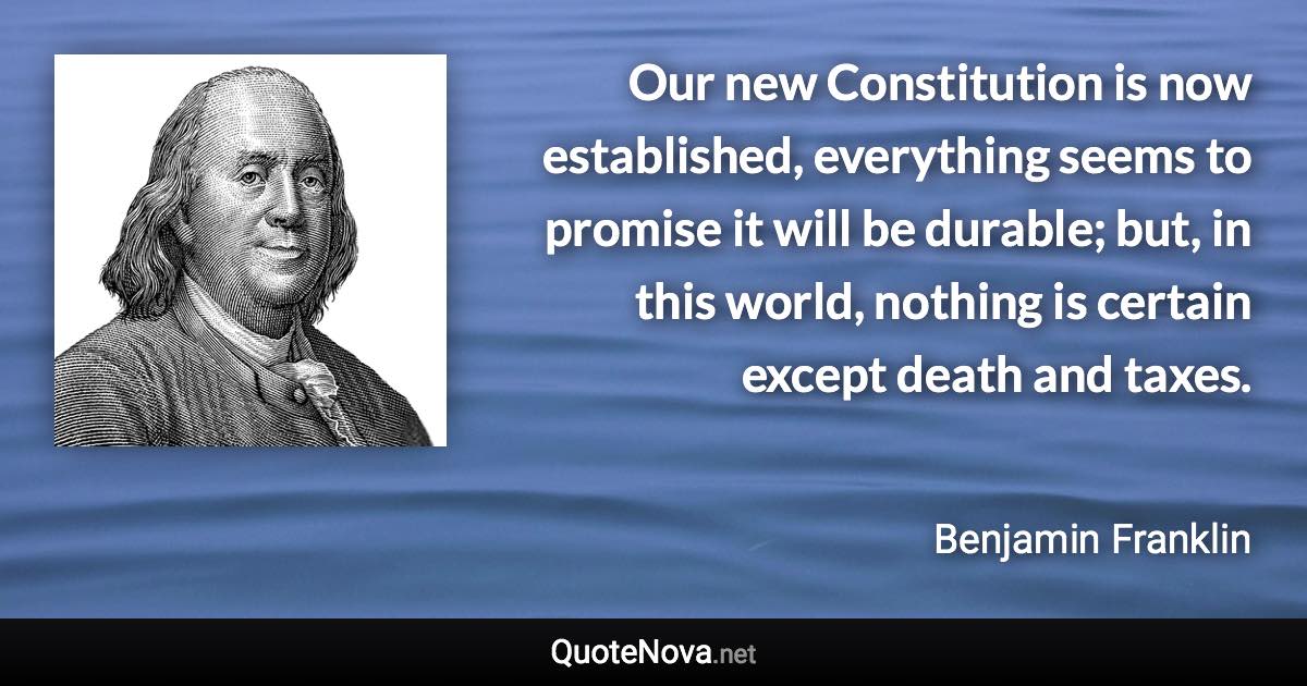 Our new Constitution is now established, everything seems to promise it will be durable; but, in this world, nothing is certain except death and taxes. - Benjamin Franklin quote