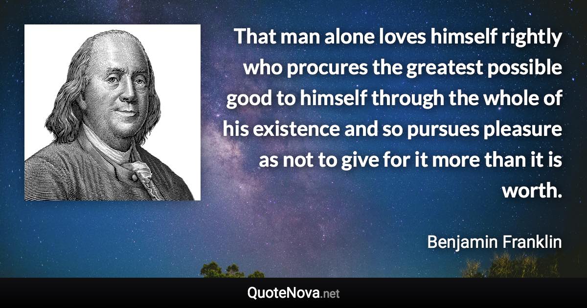 That man alone loves himself rightly who procures the greatest possible good to himself through the whole of his existence and so pursues pleasure as not to give for it more than it is worth. - Benjamin Franklin quote