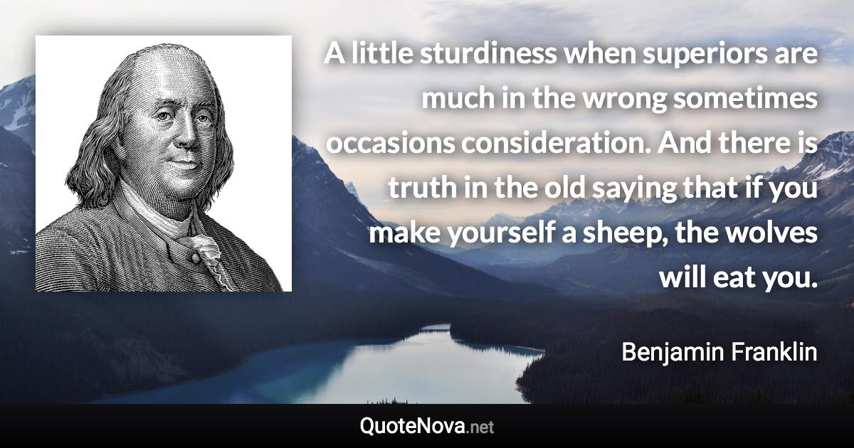 A little sturdiness when superiors are much in the wrong sometimes occasions consideration. And there is truth in the old saying that if you make yourself a sheep, the wolves will eat you. - Benjamin Franklin quote