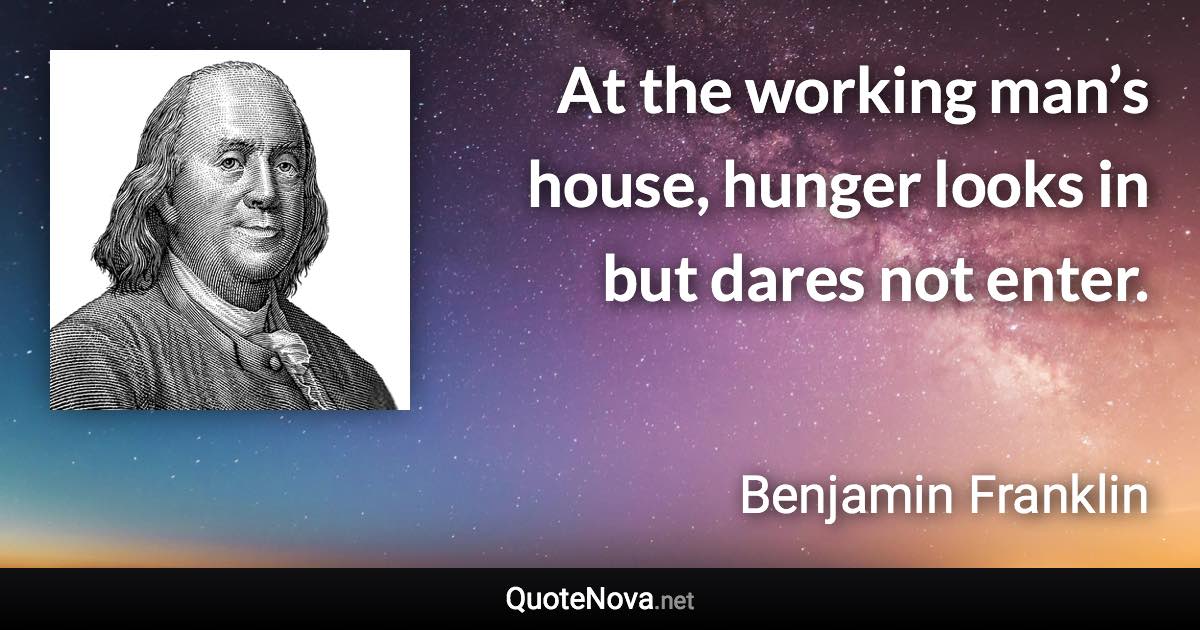 At the working man’s house, hunger looks in but dares not enter. - Benjamin Franklin quote