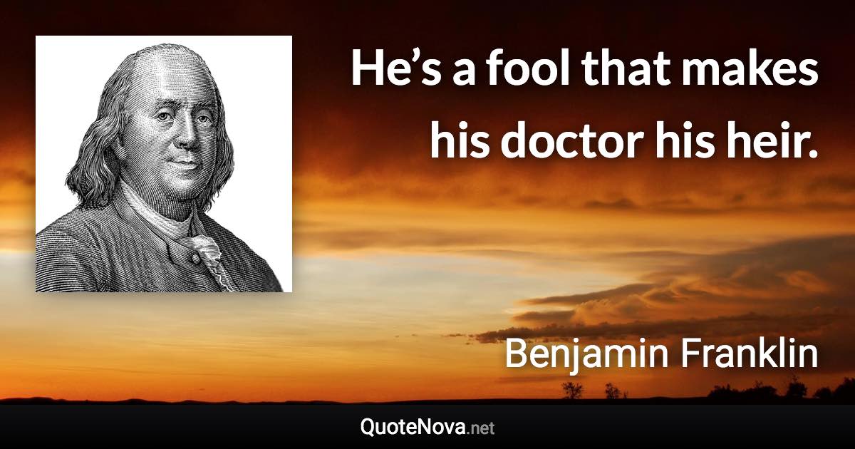 He’s a fool that makes his doctor his heir. - Benjamin Franklin quote