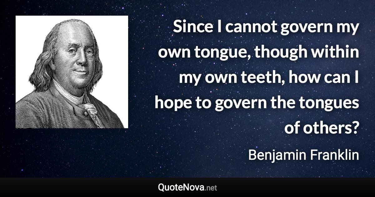 Since I cannot govern my own tongue, though within my own teeth, how can I hope to govern the tongues of others? - Benjamin Franklin quote