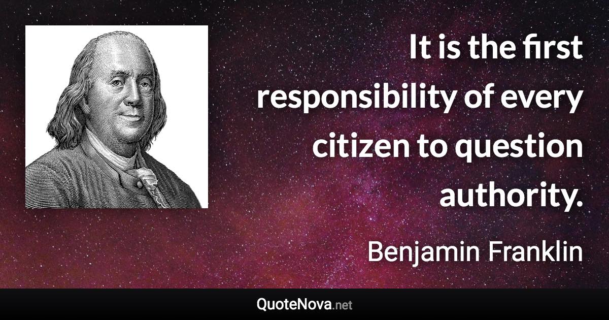 It is the first responsibility of every citizen to question authority. - Benjamin Franklin quote