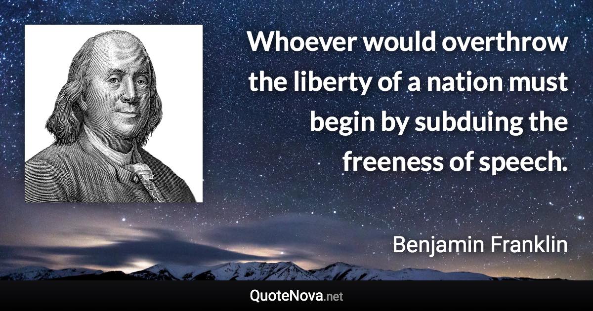 Whoever would overthrow the liberty of a nation must begin by subduing the freeness of speech. - Benjamin Franklin quote