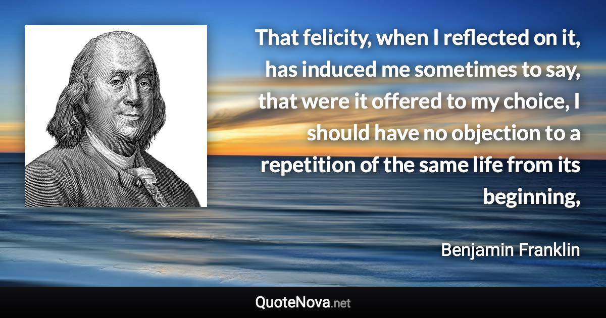 That felicity, when I reflected on it, has induced me sometimes to say, that were it offered to my choice, I should have no objection to a repetition of the same life from its beginning, - Benjamin Franklin quote