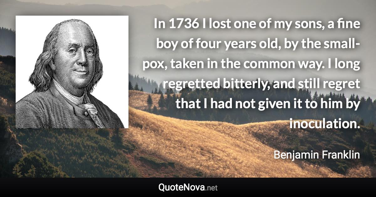 In 1736 I lost one of my sons, a fine boy of four years old, by the small-pox, taken in the common way. I long regretted bitterly, and still regret that I had not given it to him by inoculation. - Benjamin Franklin quote