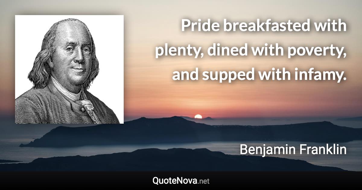 Pride breakfasted with plenty, dined with poverty, and supped with infamy. - Benjamin Franklin quote