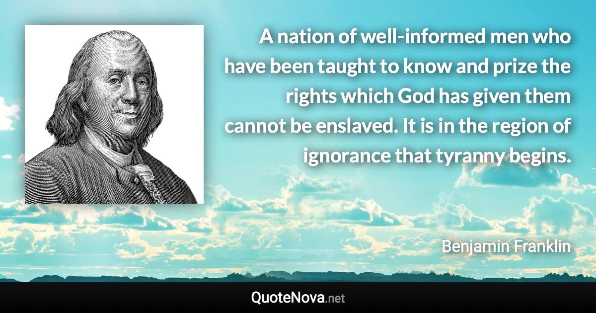 A nation of well-informed men who have been taught to know and prize the rights which God has given them cannot be enslaved. It is in the region of ignorance that tyranny begins. - Benjamin Franklin quote