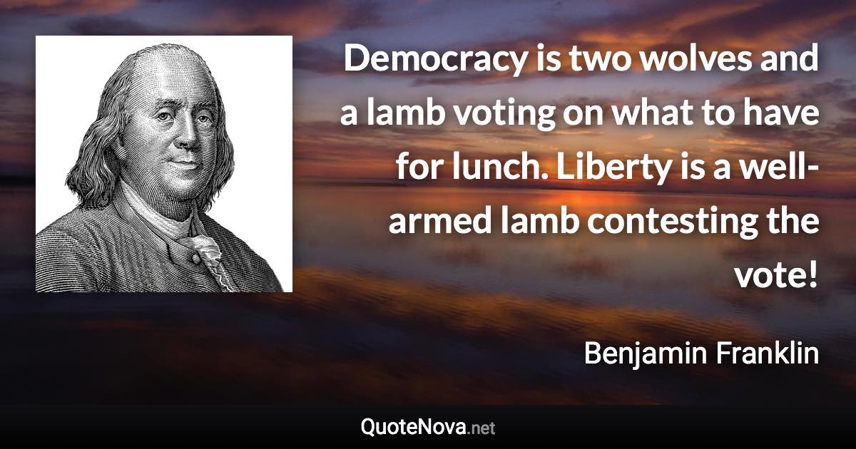 Democracy is two wolves and a lamb voting on what to have for lunch. Liberty is a well-armed lamb contesting the vote! - Benjamin Franklin quote