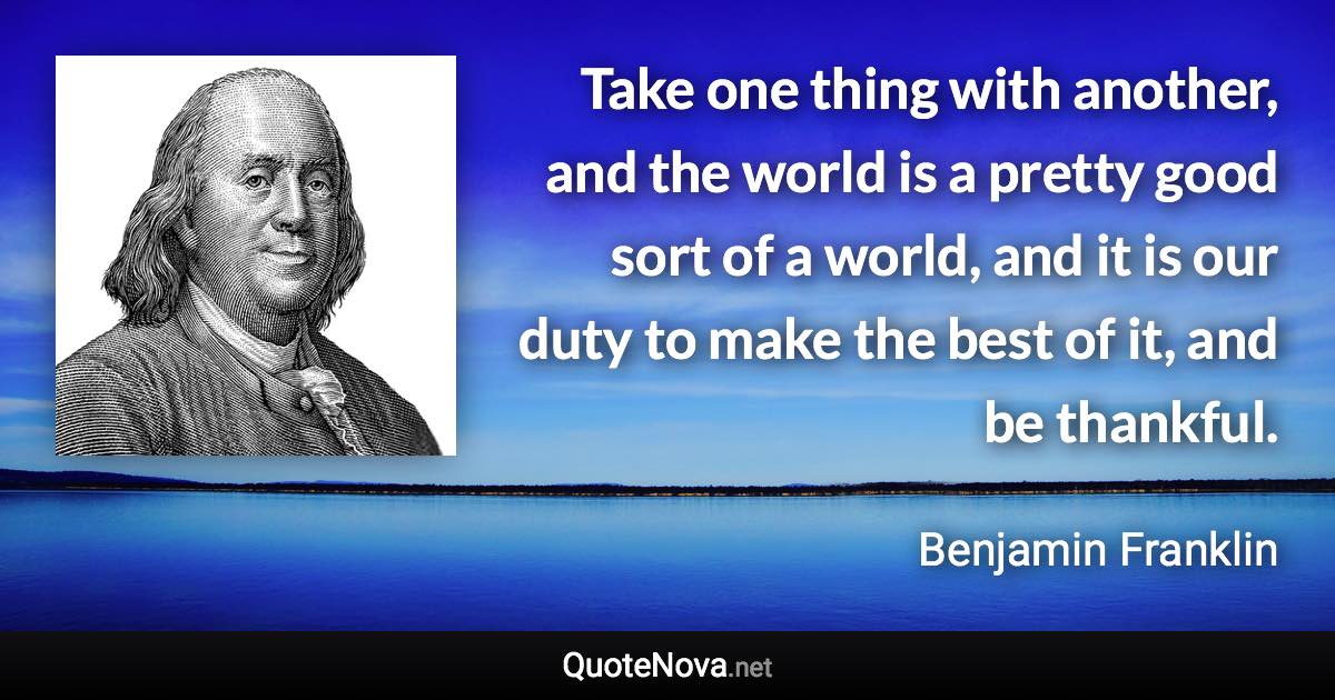 Take one thing with another, and the world is a pretty good sort of a world, and it is our duty to make the best of it, and be thankful. - Benjamin Franklin quote