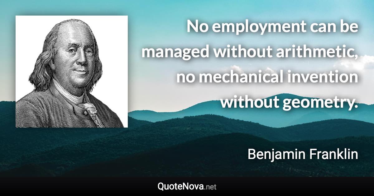 No employment can be managed without arithmetic, no mechanical invention without geometry. - Benjamin Franklin quote
