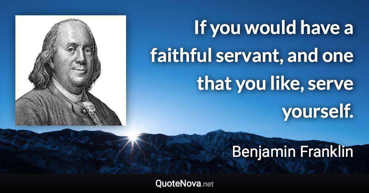 If you would have a faithful servant, and one that you like, serve yourself. - Benjamin Franklin quote