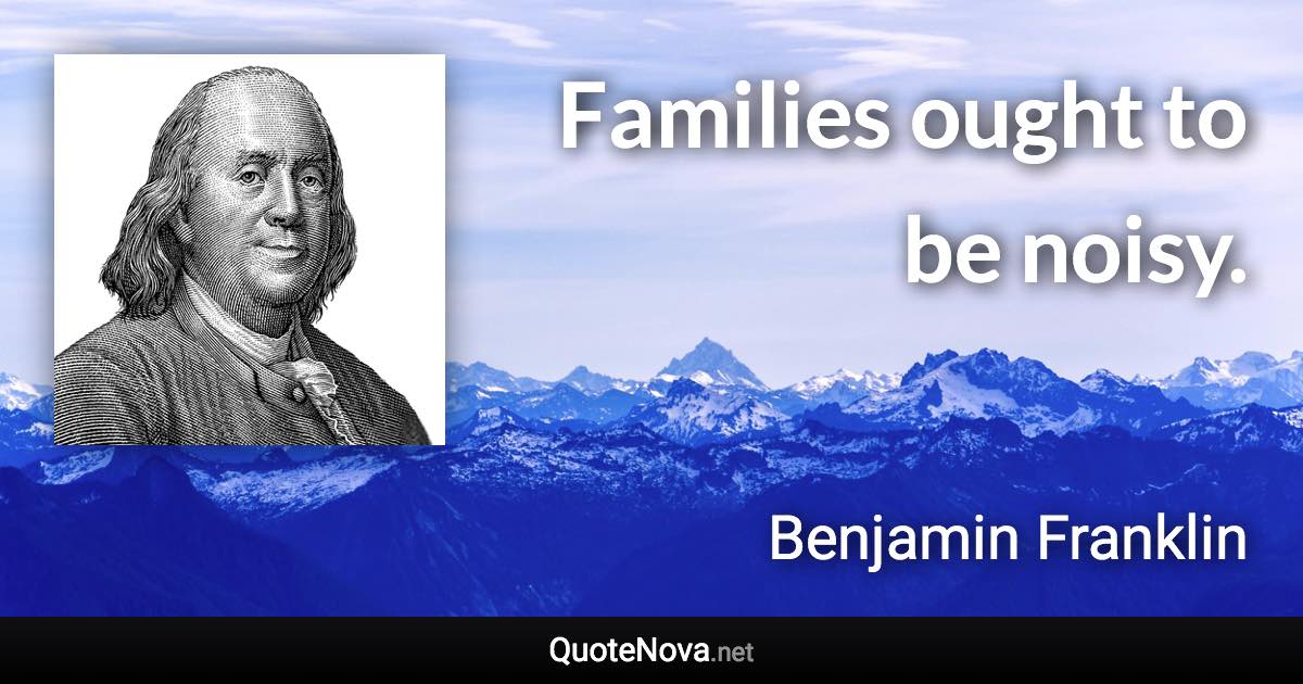 Families ought to be noisy. - Benjamin Franklin quote