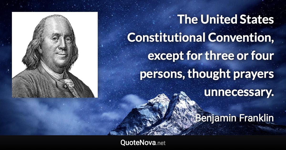 The United States Constitutional Convention, except for three or four persons, thought prayers unnecessary. - Benjamin Franklin quote