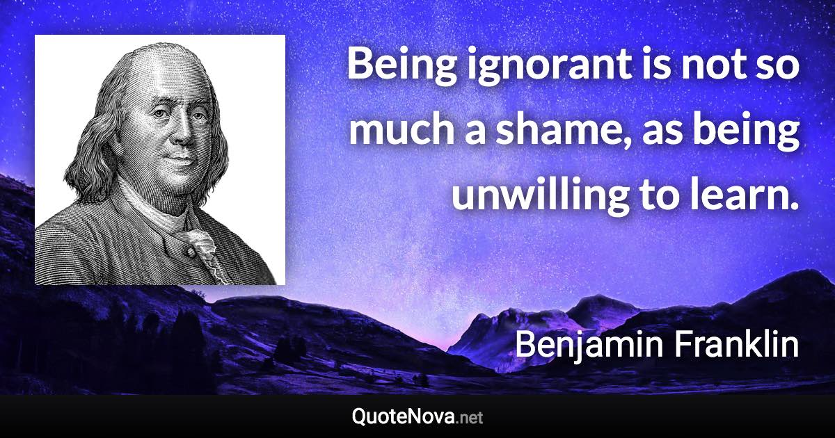 Being ignorant is not so much a shame, as being unwilling to learn. - Benjamin Franklin quote