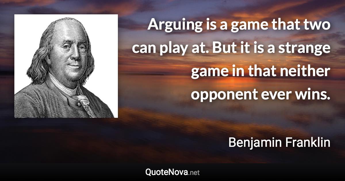 Arguing is a game that two can play at. But it is a strange game in that neither opponent ever wins. - Benjamin Franklin quote