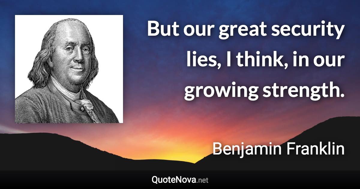 But our great security lies, I think, in our growing strength. - Benjamin Franklin quote