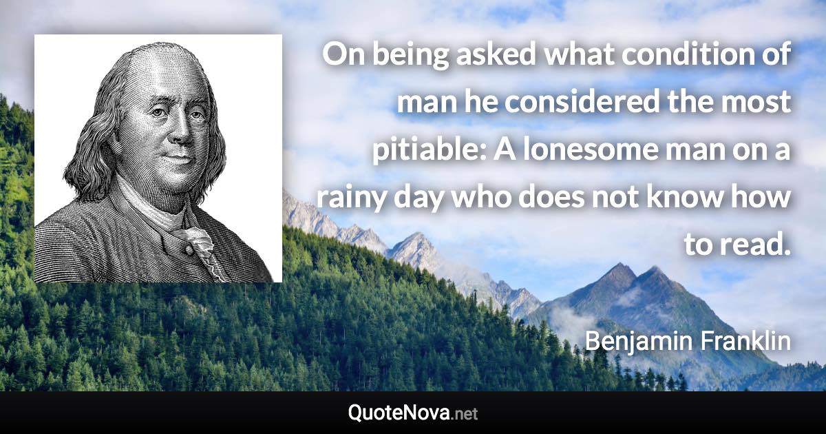 On being asked what condition of man he considered the most pitiable: A lonesome man on a rainy day who does not know how to read. - Benjamin Franklin quote