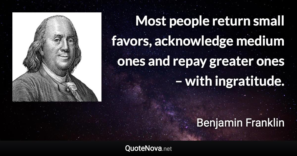 Most people return small favors, acknowledge medium ones and repay greater ones – with ingratitude. - Benjamin Franklin quote