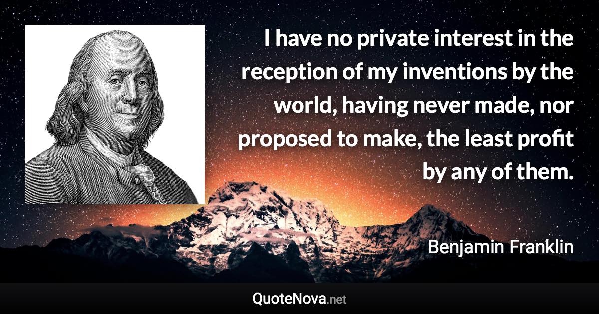 I have no private interest in the reception of my inventions by the world, having never made, nor proposed to make, the least profit by any of them. - Benjamin Franklin quote