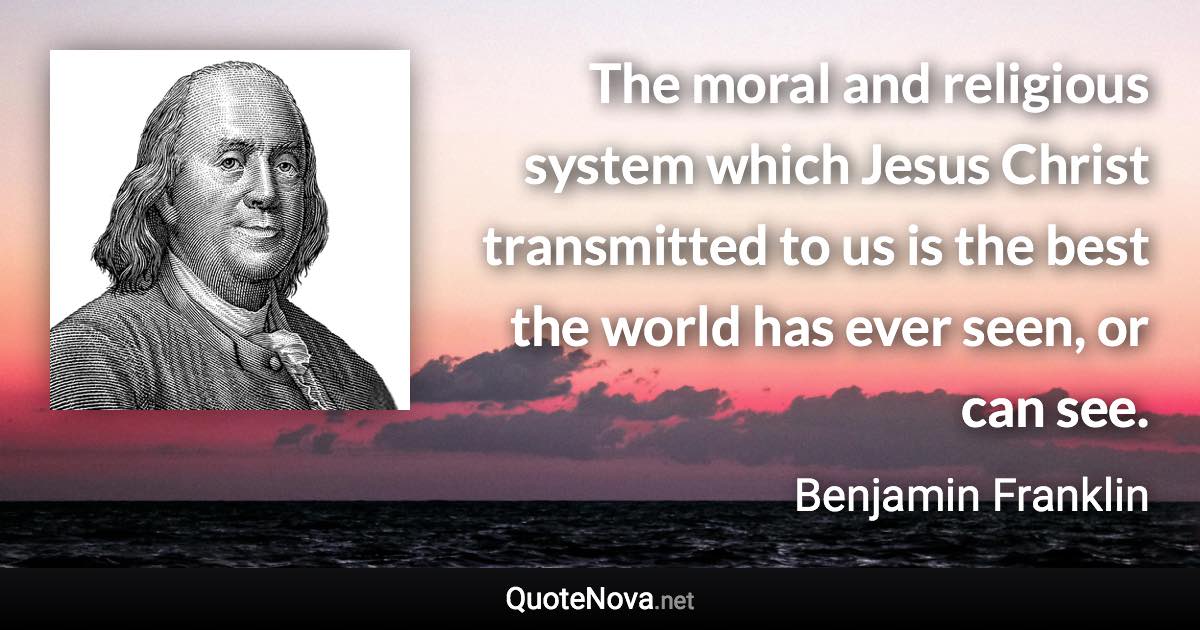 The moral and religious system which Jesus Christ transmitted to us is the best the world has ever seen, or can see. - Benjamin Franklin quote