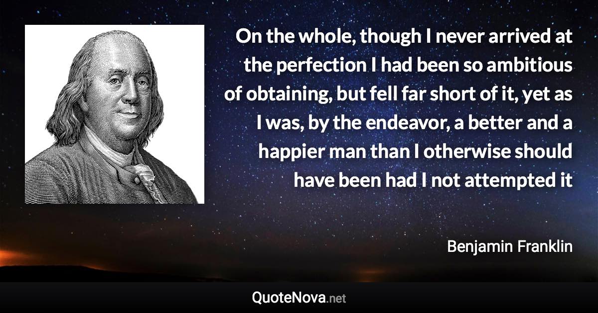 On the whole, though I never arrived at the perfection I had been so ambitious of obtaining, but fell far short of it, yet as I was, by the endeavor, a better and a happier man than I otherwise should have been had I not attempted it - Benjamin Franklin quote