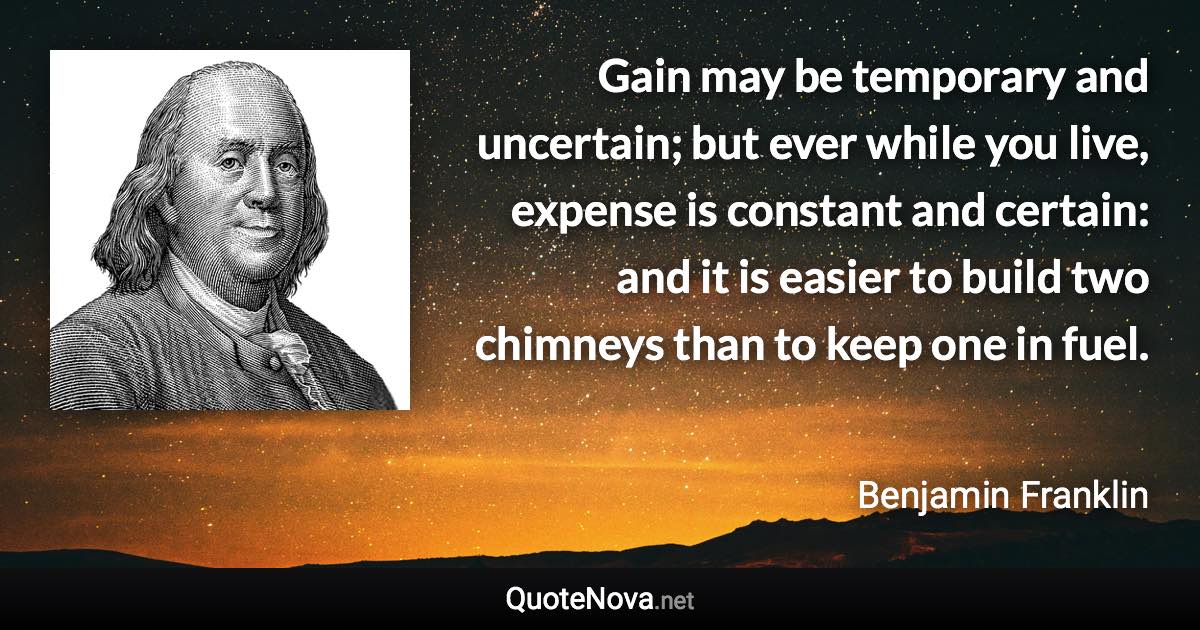 Gain may be temporary and uncertain; but ever while you live, expense is constant and certain: and it is easier to build two chimneys than to keep one in fuel. - Benjamin Franklin quote