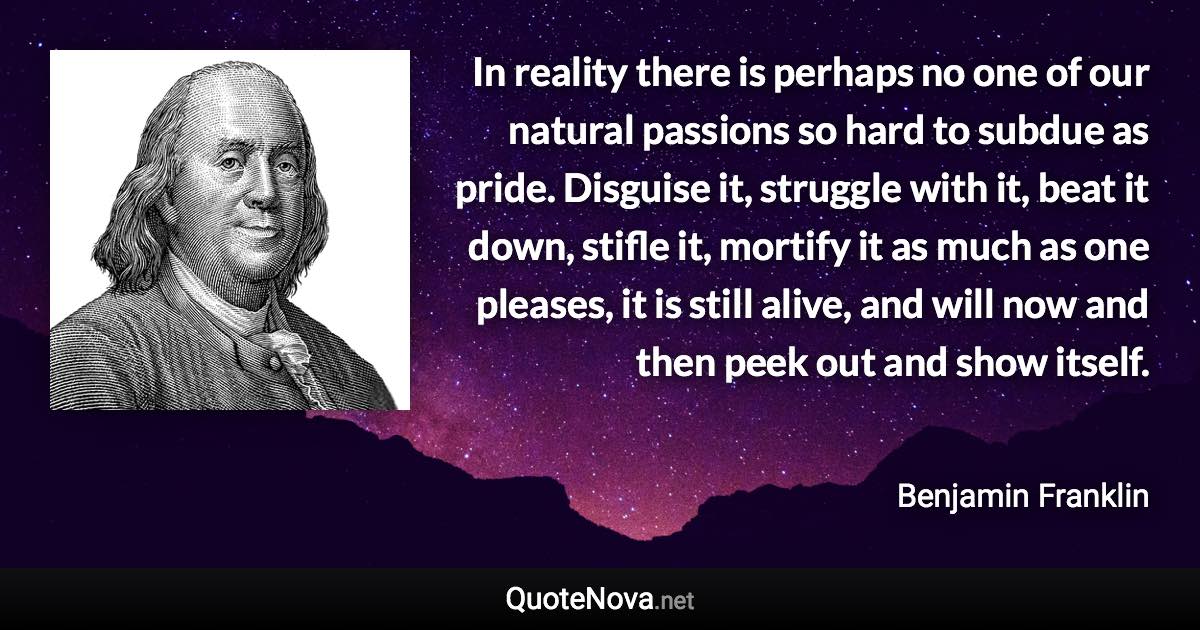 In reality there is perhaps no one of our natural passions so hard to subdue as pride. Disguise it, struggle with it, beat it down, stifle it, mortify it as much as one pleases, it is still alive, and will now and then peek out and show itself. - Benjamin Franklin quote